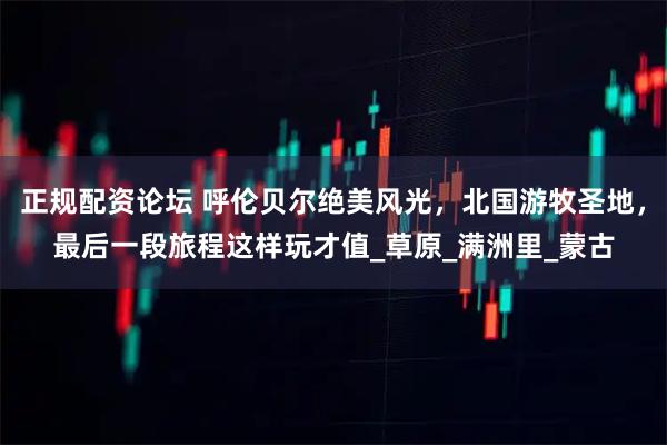 正规配资论坛 呼伦贝尔绝美风光，北国游牧圣地，最后一段旅程这样玩才值_草原_满洲里_蒙古