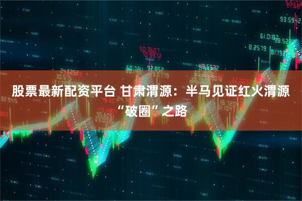 股票最新配资平台 甘肃渭源：半马见证红火渭源“破圈”之路