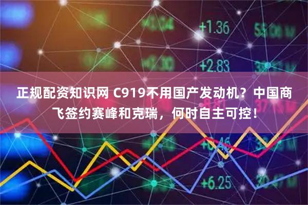正规配资知识网 C919不用国产发动机？中国商飞签约赛峰和克瑞，何时自主可控！