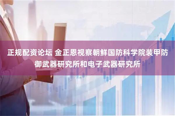 正规配资论坛 金正恩视察朝鲜国防科学院装甲防御武器研究所和电子武器研究所